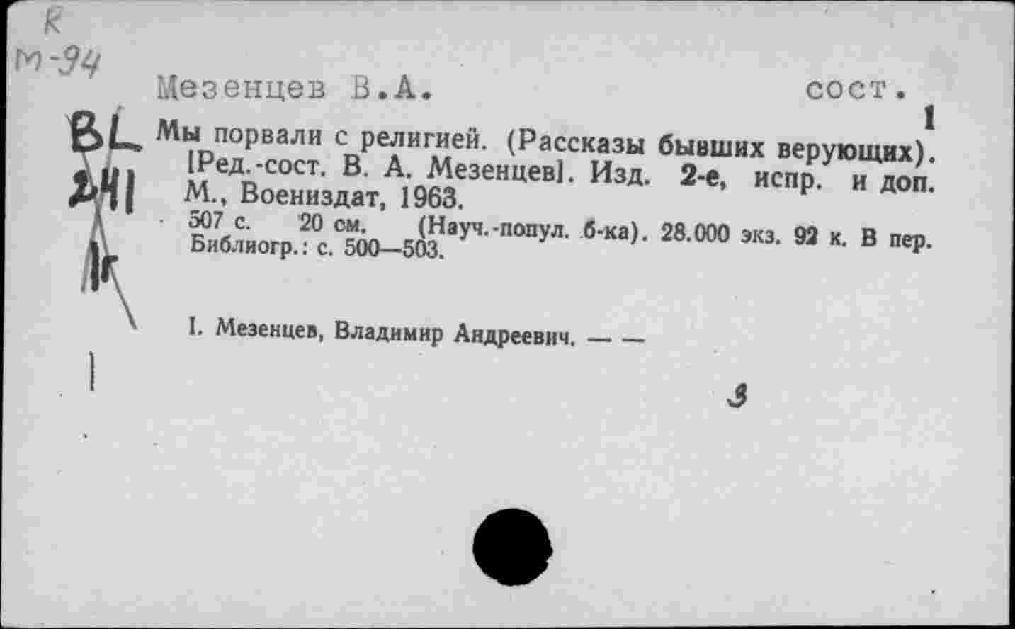 ﻿Мезенцев В.А.	сост.
Мы порвали с религией. (Рассказы бывших верующих). меДп'С0СТ' В‘ А; Мезенцев]. Изд. 2-е, испр. и доп. М., Воениздат, 1963.
Би7блиогр?с°^0-5Й,ауЧ -ПОПуЛ- б'Ка)' 28 000 ЭКЗ‘ 93 “• В пеР‘
I. Мезенцев, Владимир Андреевич.______